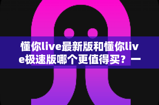 懂你live最新版和懂你live极速版哪个更值得买?一篇文章帮你选对版本,不花冤枉钱 懂你live最新版和懂你live极速版哪个更值得买?一篇文章帮你选对版本,不花冤枉钱