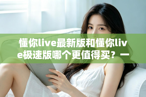 懂你live最新版和懂你live极速版哪个更值得买?一篇文章帮你选对版本,不花冤枉钱 懂你live最新版和懂你live极速版哪个更值得买?一篇文章帮你选对版本,不花冤枉钱