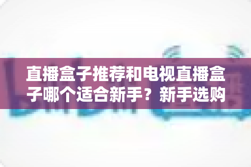 直播盒子推荐和电视直播盒子哪个适合新手？新手选购全攻略与避坑指南
