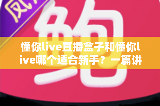 懂你live直播盒子和懂你live哪个适合新手？一篇讲透区别与选择的实用指南