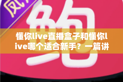 懂你live直播盒子和懂你live哪个适合新手？一篇讲透区别与选择的实用指南