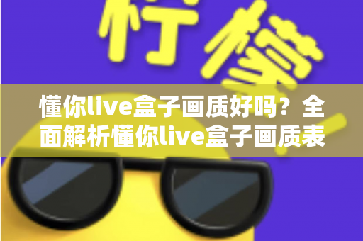 懂你live盒子画质好吗?全面解析懂你live盒子画质表现与使用体验指南 懂你live盒子画质好吗?全面解析懂你live盒子画质表现与使用体验指南
