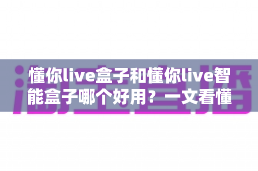懂你live盒子和懂你live智能盒子哪个好用？一文看懂两者差异与选购建议