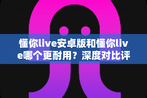 懂你live安卓版和懂你live哪个更耐用?深度对比评测与使用指南 懂你live安卓版和懂你live哪个更耐用?深度对比评测与使用指南