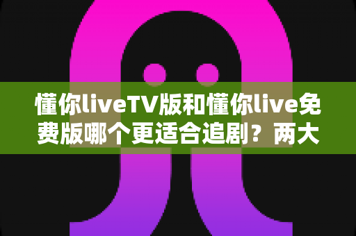 懂你liveTV版和懂你live免费版哪个更适合追剧?两大版本全方位对比指南 懂你liveTV版和懂你live免费版哪个更适合追剧?两大版本全方位对比指南