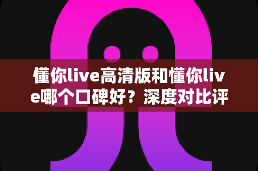 懂你live高清版和懂你live哪个口碑好?深度对比评测帮你选对版本 懂你live高清版和懂你live哪个口碑好?深度对比评测帮你选对版本