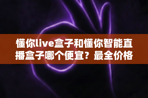 懂你live盒子和懂你智能直播盒子哪个便宜?最全价格对比与选购攻略一文读懂 懂你live盒子和懂你智能直播盒子哪个便宜?最全价格对比与选购攻略一文读懂
