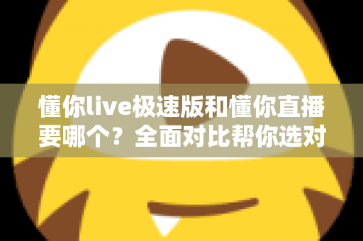 懂你live极速版和懂你直播要哪个？全面对比帮你选对版本不踩坑