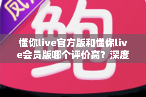 懂你live官方版和懂你live会员版哪个评价高？深度对比分析与选购指南