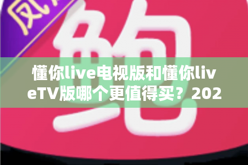 懂你live电视版和懂你liveTV版哪个更值得买？2025最全选购对比指南帮你一次搞懂