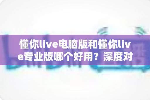 懂你live电脑版和懂你live专业版哪个好用?深度对比评测助你轻松选对版本 懂你live电脑版和懂你live专业版哪个好用?深度对比评测助你轻松选对版本