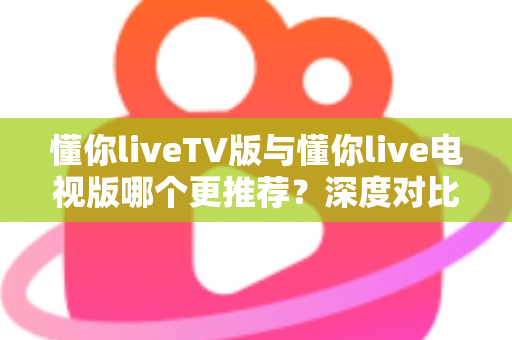 懂你liveTV版与懂你live电视版哪个更推荐？深度对比解析助你一步选对大屏直播版本