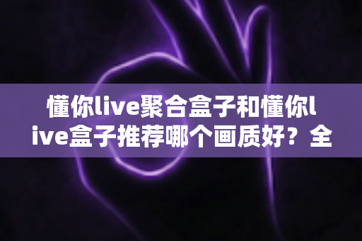 懂你live聚合盒子和懂你live盒子推荐哪个画质好?全面对比评测帮你选对不踩坑 懂你live聚合盒子和懂你live盒子推荐哪个画质好?全面对比评测帮你选对不踩坑