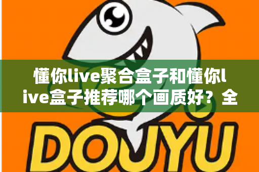 懂你live聚合盒子和懂你live盒子推荐哪个画质好?全面对比评测帮你选对不踩坑 懂你live聚合盒子和懂你live盒子推荐哪个画质好?全面对比评测帮你选对不踩坑