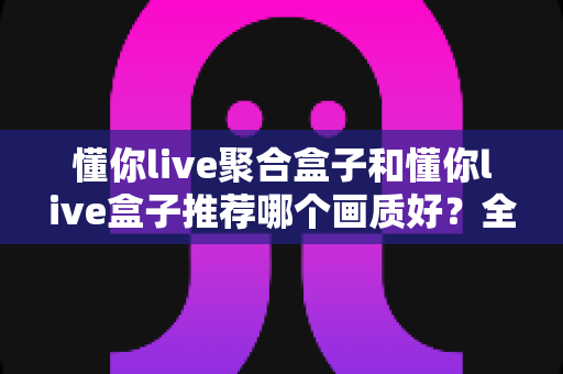 懂你live聚合盒子和懂你live盒子推荐哪个画质好？全面对比评测帮你选对不踩坑