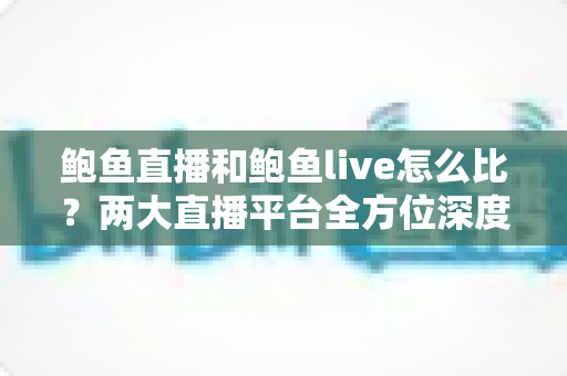 鲍鱼直播和鲍鱼live怎么比？两大直播平台全方位深度对比评测指南
