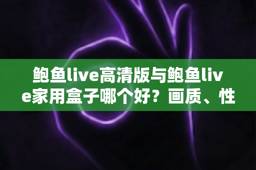 鲍鱼live高清版与鲍鱼live家用盒子哪个好？画质、性能、价格全维度深度对比指南