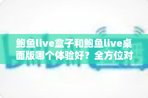 鲍鱼live盒子和鲍鱼live桌面版哪个体验好?全方位对比评测帮你找到最适合的使用方式 鲍鱼live盒子和鲍鱼live桌面版哪个体验好?全方位对比评测帮你找到最适合的使用方式