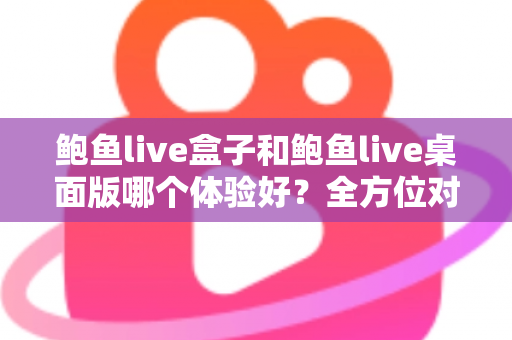 鲍鱼live盒子和鲍鱼live桌面版哪个体验好?全方位对比评测帮你找到最适合的使用方式 鲍鱼live盒子和鲍鱼live桌面版哪个体验好?全方位对比评测帮你找到最适合的使用方式