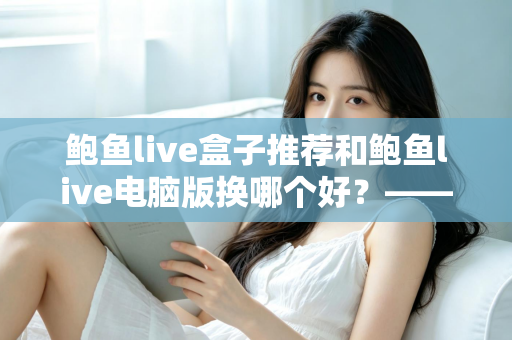鲍鱼live盒子推荐和鲍鱼live电脑版换哪个好?——大屏端与桌面端全方位对比指南 鲍鱼live盒子推荐和鲍鱼live电脑版换哪个好?——大屏端与桌面端全方位对比指南