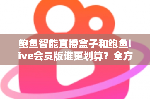 鲍鱼智能直播盒子和鲍鱼live会员版谁更划算？全方位对比测评与选购避坑指南