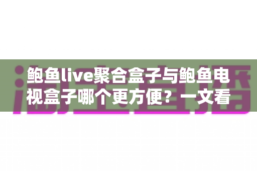 鲍鱼live聚合盒子与鲍鱼电视盒子哪个更方便？一文看懂两大设备的全面对比与选购指南