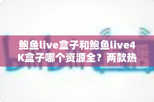 鲍鱼live盒子和鲍鱼live4K盒子哪个资源全？两款热门电视盒子资源对比与选购全攻略