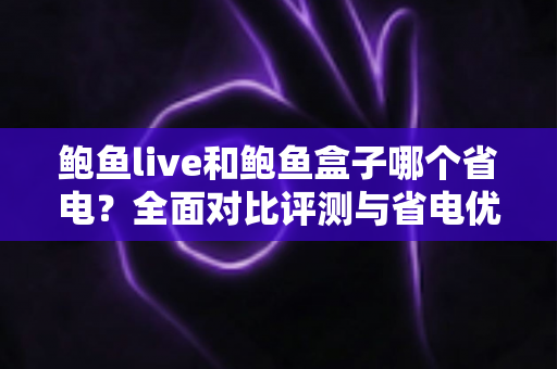 鲍鱼live和鲍鱼盒子哪个省电？全面对比评测与省电优化实用指南
