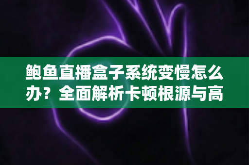 鲍鱼直播盒子系统变慢怎么办？全面解析卡顿根源与高效优化方案，让设备恢复丝滑流畅