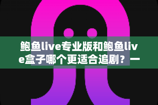 鲍鱼live专业版和鲍鱼live盒子哪个更适合追剧？一篇讲透的深度对比指南