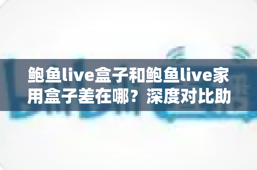 鲍鱼live盒子和鲍鱼live家用盒子差在哪?深度对比助你选对不踩坑 鲍鱼live盒子和鲍鱼live家用盒子差在哪?深度对比助你选对不踩坑