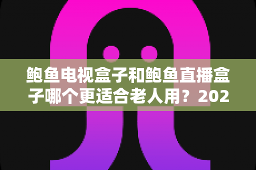 鲍鱼电视盒子和鲍鱼直播盒子哪个更适合老人用?2025年最新选购指南与深度对比分析 鲍鱼电视盒子和鲍鱼直播盒子哪个更适合老人用?2025年最新选购指南与深度对比分析