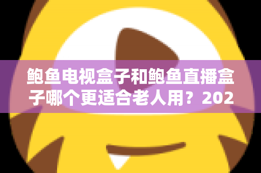 鲍鱼电视盒子和鲍鱼直播盒子哪个更适合老人用？2025年最新选购指南与深度对比分析