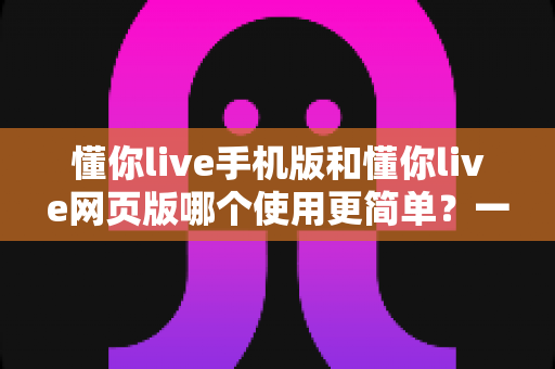 懂你live手机版和懂你live网页版哪个使用更简单？一站式深度对比帮你轻松做选择