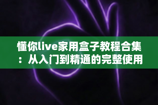 懂你live家用盒子教程合集：从入门到精通的完整使用指南，新手也能轻松上手