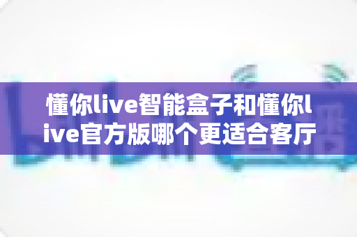 懂你live智能盒子和懂你live官方版哪个更适合客厅？深度实测对比，帮你找到客厅大屏娱乐的最优解