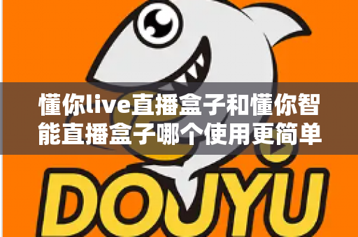 懂你live直播盒子和懂你智能直播盒子哪个使用更简单?新手也能秒上手的全面对比指南 懂你live直播盒子和懂你智能直播盒子哪个使用更简单?新手也能秒上手的全面对比指南