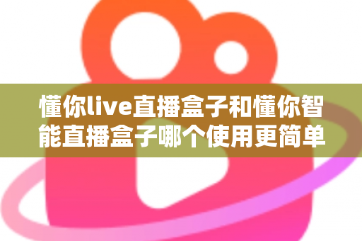 懂你live直播盒子和懂你智能直播盒子哪个使用更简单？新手也能秒上手的全面对比指南