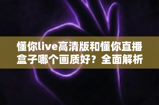 懂你live高清版和懂你直播盒子哪个画质好？全面解析两大版本画质差异与选择指南