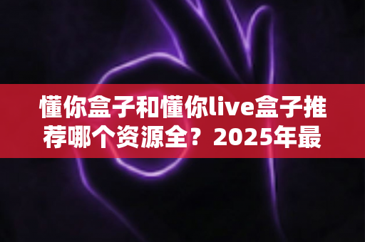 懂你盒子和懂你live盒子推荐哪个资源全？2025年最全对比测评与选购指南