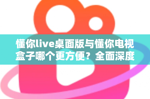 懂你live桌面版与懂你电视盒子哪个更方便？全面深度对比帮你找到最佳观看方案