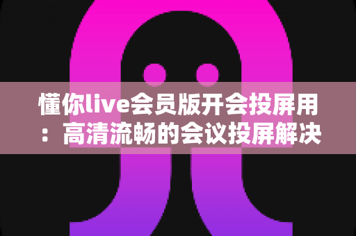 懂你live会员版开会投屏用：高清流畅的会议投屏解决方案，让协作沟通更高效