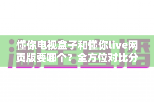 懂你电视盒子和懂你live网页版要哪个？全方位对比分析帮你轻松做出最佳选择