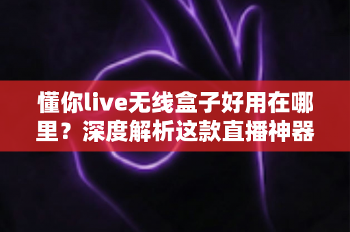 懂你live无线盒子好用在哪里？深度解析这款直播神器的核心优势与真实使用体验