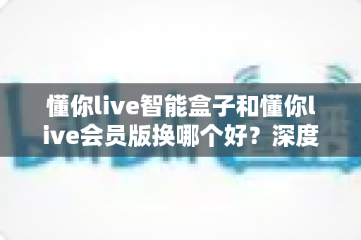 懂你live智能盒子和懂你live会员版换哪个好？深度对比分析与选购避坑指南