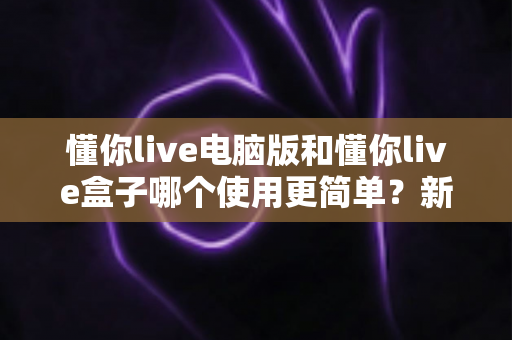 懂你live电脑版和懂你live盒子哪个使用更简单?新手必看的全面对比评测指南 懂你live电脑版和懂你live盒子哪个使用更简单?新手必看的全面对比评测指南