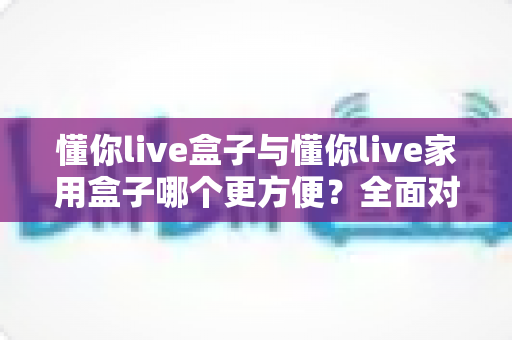 懂你live盒子与懂你live家用盒子哪个更方便?全面对比帮你选对设备 懂你live盒子与懂你live家用盒子哪个更方便?全面对比帮你选对设备