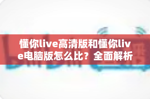 懂你live高清版和懂你live电脑版怎么比?全面解析两大版本差异,帮你选出最适合的观看方式 懂你live高清版和懂你live电脑版怎么比?全面解析两大版本差异,帮你选出最适合的观看方式
