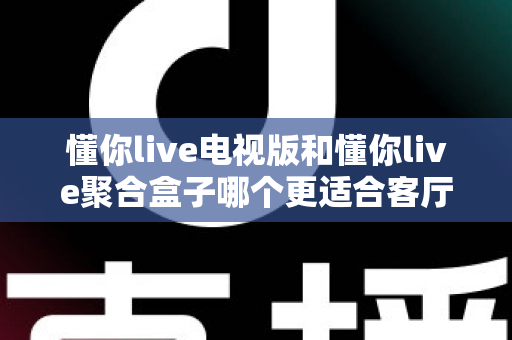 懂你live电视版和懂你live聚合盒子哪个更适合客厅？深度对比帮你选对家庭影音方案