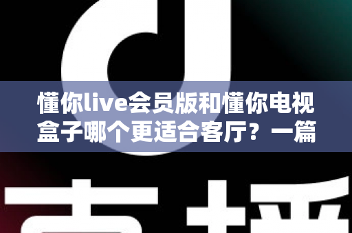 懂你live会员版和懂你电视盒子哪个更适合客厅?一篇讲透客厅影音最佳选择 懂你live会员版和懂你电视盒子哪个更适合客厅?一篇讲透客厅影音最佳选择